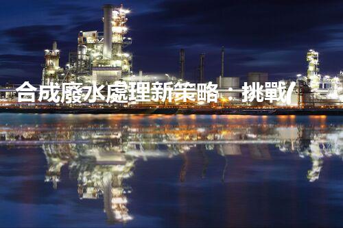 合成廢水處理新策略：挑戰(zhàn)與機遇并存？